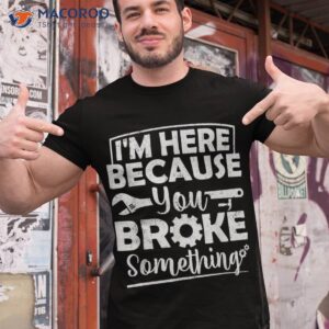 I’m Here Because You Broke Something Mechanic Handyman Shirt