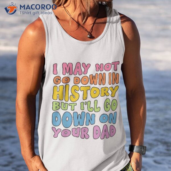 I May Not Go Down In History But I’ll On Your Dad Shirt