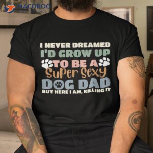 I Never Dreamed I’d Grow Up To Be A Super Sexy Dog Dad Funny Shirt