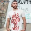 I Was Good To You Shirt