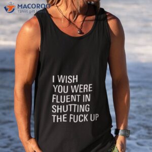 i wish you were fluent in shutting the fuck up shirt tank top