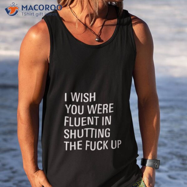 I Wish You Were Fluent In Shutting The Fuck Up Shirt