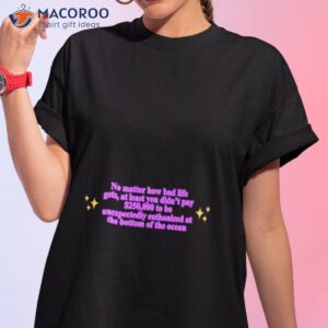 No Matter How Bad Life Gets At Least You Didn’t Pay $250000 To Be Unexpectedly Euthanized At The Bottom Of The Ocean Shirt