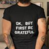 Ok But First Be Grateful Shirt