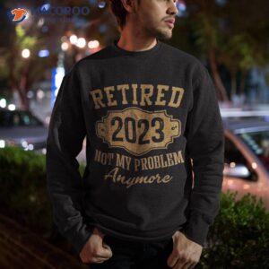 retired 2023 not my problem anymore retiret gifts dad shirt sweatshirt