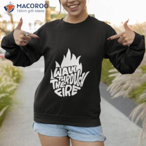 walk through the fire shirt sweatshirt