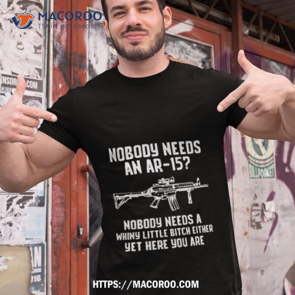 2023 Nobody Needs An Ar 15 Nobody Needs A Whiny Little Bitch Either Yet Here You Are Shirt