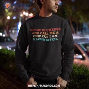 dip me in cheese and call a chip cus i am nacho bitch shirt sweatshirt