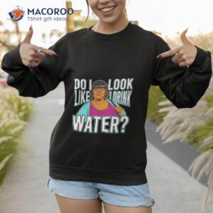 do i look like i drink water shirt 2 sweatshirt