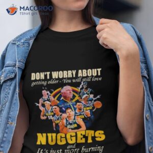don t worry about getting older you will still love nuggets and it s just more burning shirt tshirt