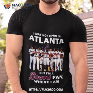i may not born in atlanta but i m a atlanta braves fan where i am 2023 shirt tshirt