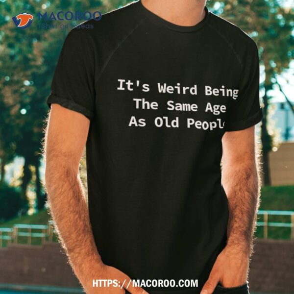 It’s Weird Being The Same Age As Old People Funny Sarcastic Shirt