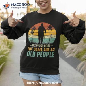 its weird being same age as old people funny saying shirt sweatshirt 3