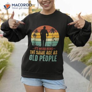 its weird being same age as old people funny saying shirt sweatshirt