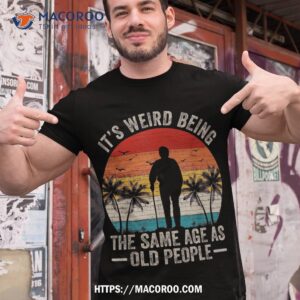 Its Weird Being Same Age As Old People Funny Saying Shirt