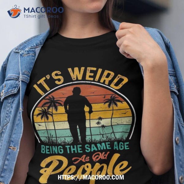 Its Weird Being Same Age As Old People Funny Saying Shirt