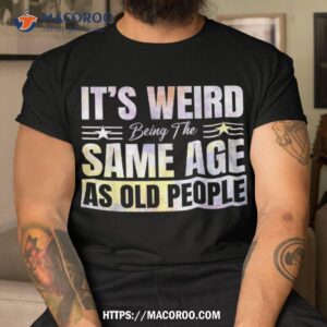 Its Weird Being The Same Age As Old People Funny Sarcastic Shirt