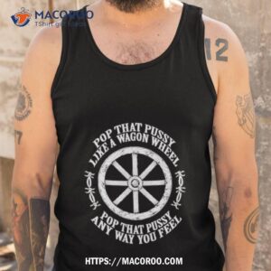 pop that pussy like a wagon wheel pop that pussy any way you feel shirt tank top