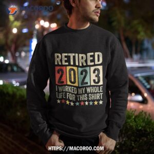 retired 2023 i worked my whole life for this retiret shirt sweatshirt