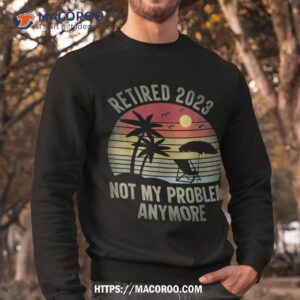 retired 2023 not my problem anymore funny vintage retiret shirt sweatshirt