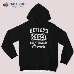 retired 2023 not my problem anymore shirt hoodie