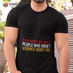 Stop Worrying About People Who Aren’t Worried About You Shirt