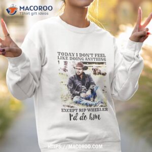 today i don t feel like doing anything except rip wheeler i d do him shirt sweatshirt 2