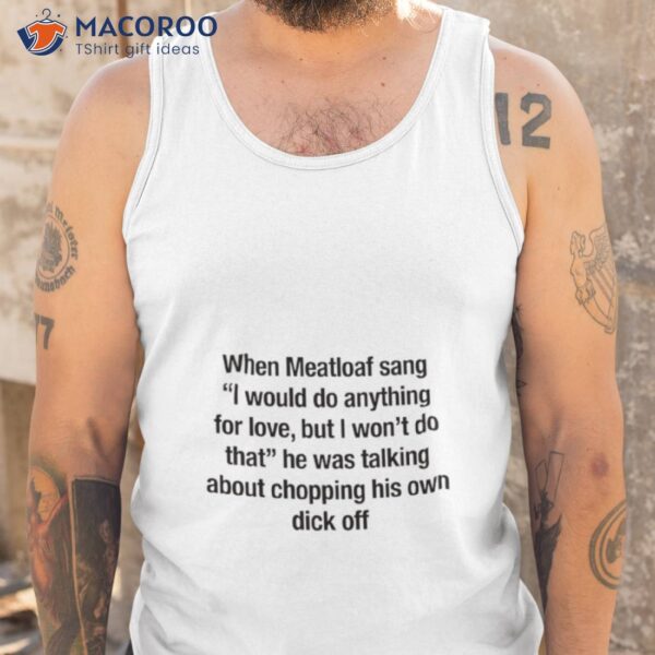 When Meatloaf Sang I Would Do Anything For Love, But I Won’t Do That He Was Talking About Chopping His Own Dick Off Shirt