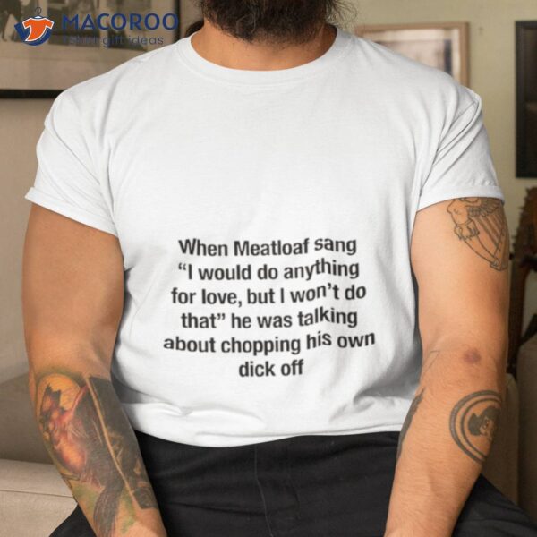 When Meatloaf Sang I Would Do Anything For Love, But I Won’t Do That He Was Talking About Chopping His Own Dick Off Shirt