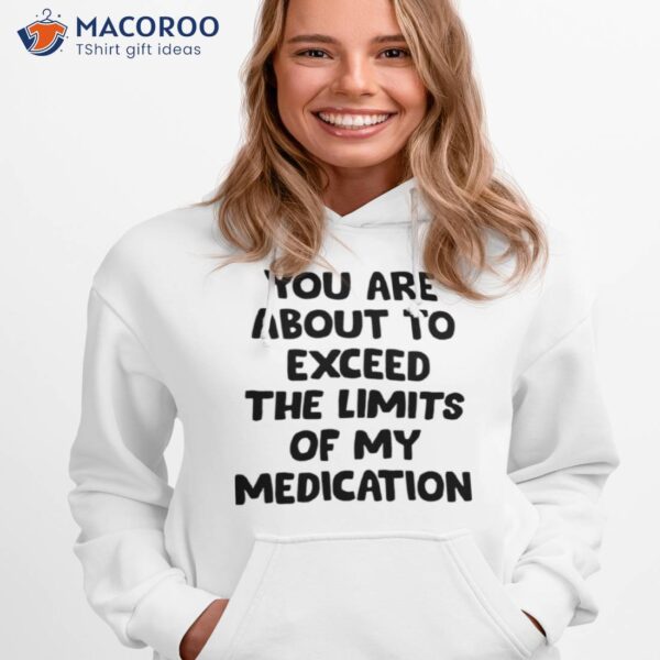 You Are About To Exceed The Limits Of My Medication Shirt