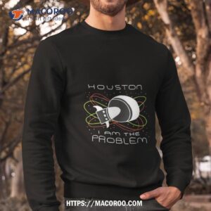 houston i am the problem shirt sweatshirt