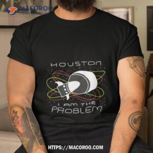 houston i am the problem shirt tshirt