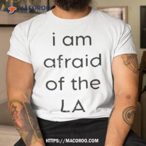 i am afraid of the la show shirt tshirt