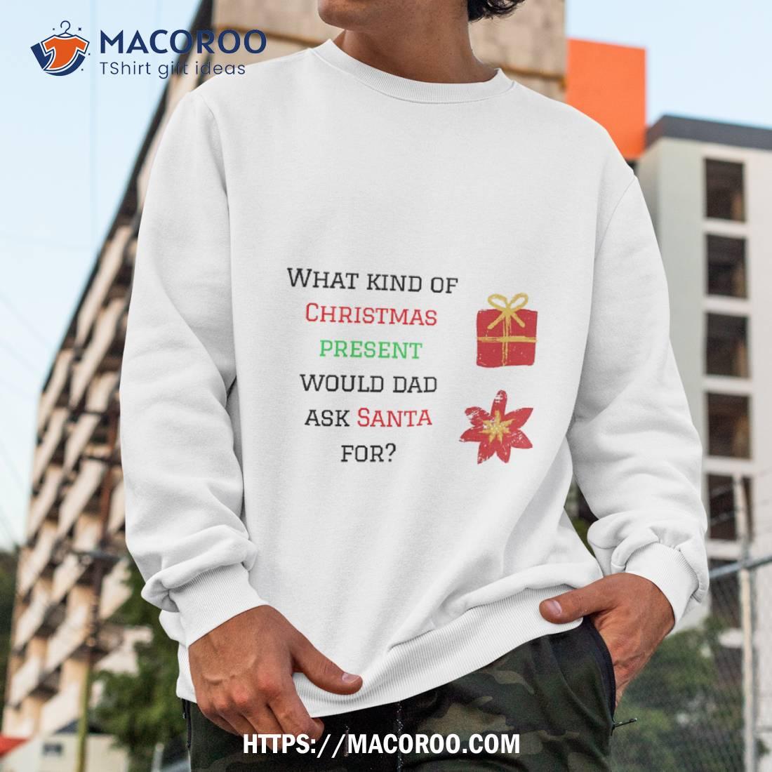 What Kind Of Christmas Present Would Dad Ask Santa For Shirt Christmas Gift Ideas For Dad Sweatshirt