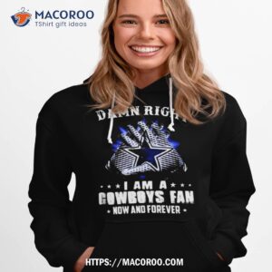 Dallas Cowboys Damn Right I Am A Cowboys Fan Now And Forever 2023 Shirt