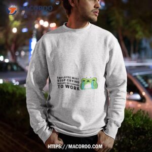 employees must stop crying shirt sweatshirt