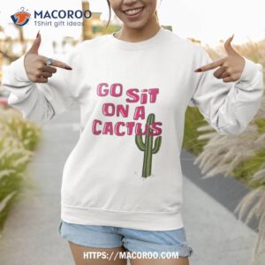 go sit on a cactus shirt sweatshirt 1