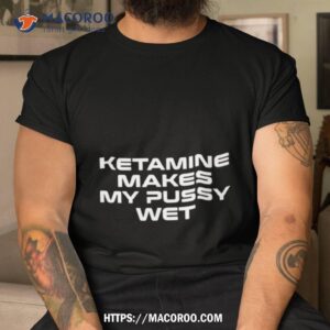 ketamine makes my pussy wet t shirt tshirt