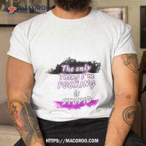 The Only Thing I’m Fucking Is Stupid Shirt