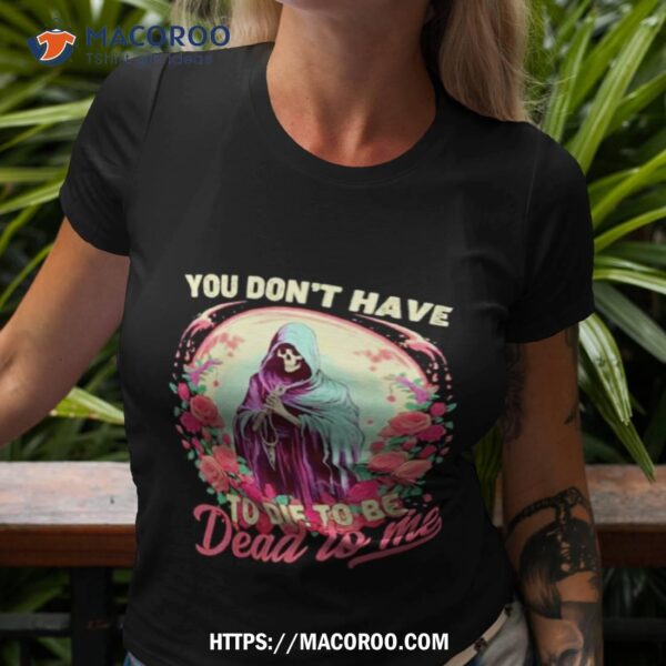 You Don’t Have To Die To Be Dead To Me Sarcastic Skeleton Shirt