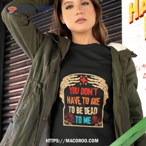 You Don’t Have To Die To Be Dead To Me Shirt