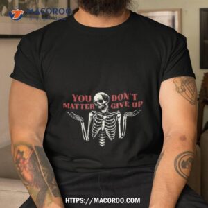 you don t matter give up skeleton shirt tshirt
