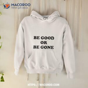 be good or be gone shirt hoodie