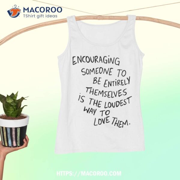 Encouraging Someone To Be Entirely Themselves Is The Loudest Shirt