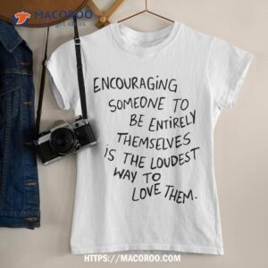 Encouraging Someone To Be Entirely Themselves Is The Loudest Shirt