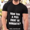How Can A Piss Fight Be Romantic Shirt