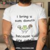 I Bring U Sum Donuts Because U Are Cute T Shirt