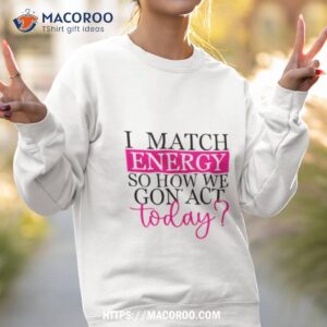 i match energy so how we gon act today t shirt sweatshirt 2