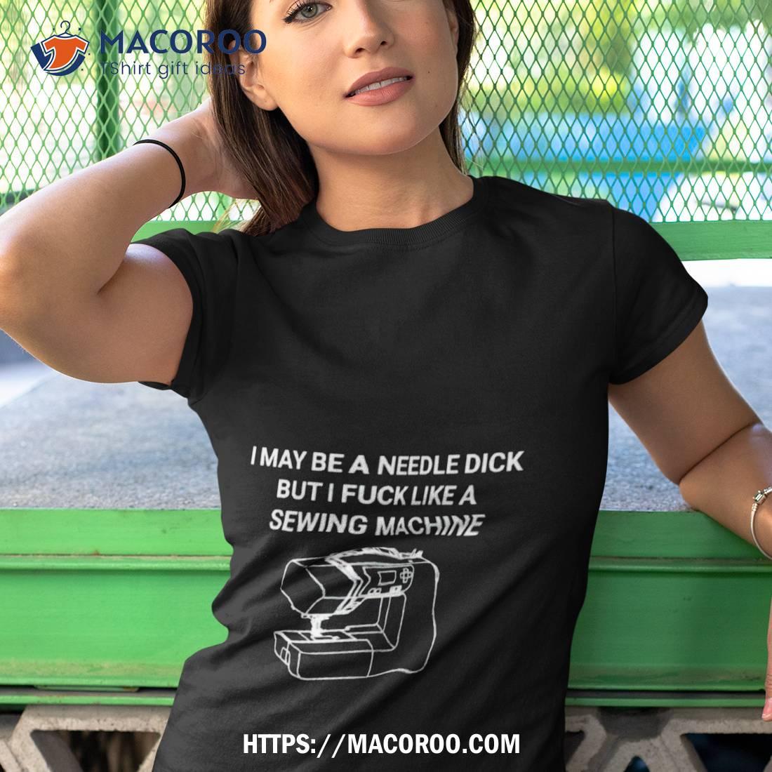 I May Be A Needle Dick But I Fuck Like A Sewing Machine Shirt I May Be A Needle Dick But I Fuck Like A Sewing Machine Shirt
