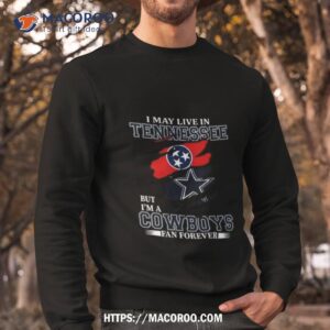 i may live in tennessee but i m a dallas cowboys fan forever 2023 shirt sweatshirt